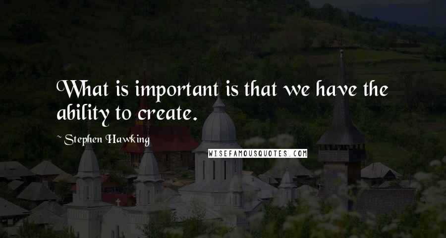 Stephen Hawking Quotes: What is important is that we have the ability to create.