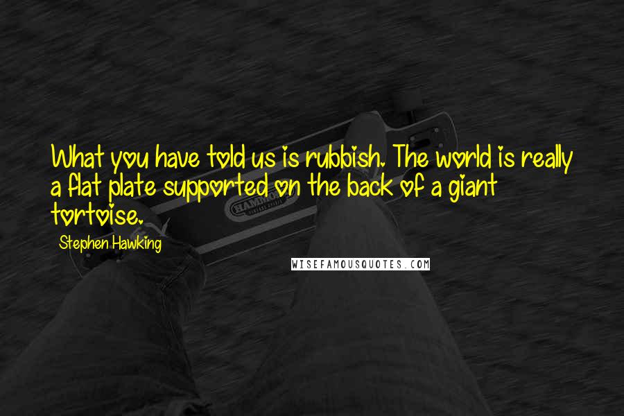 Stephen Hawking Quotes: What you have told us is rubbish. The world is really a flat plate supported on the back of a giant tortoise.