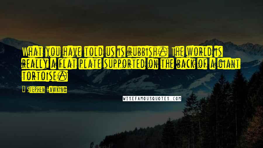 Stephen Hawking Quotes: What you have told us is rubbish. The world is really a flat plate supported on the back of a giant tortoise.