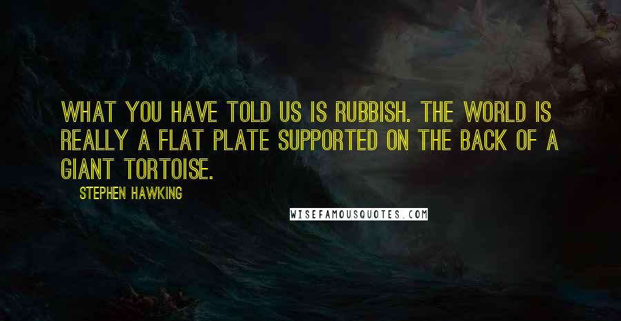 Stephen Hawking Quotes: What you have told us is rubbish. The world is really a flat plate supported on the back of a giant tortoise.