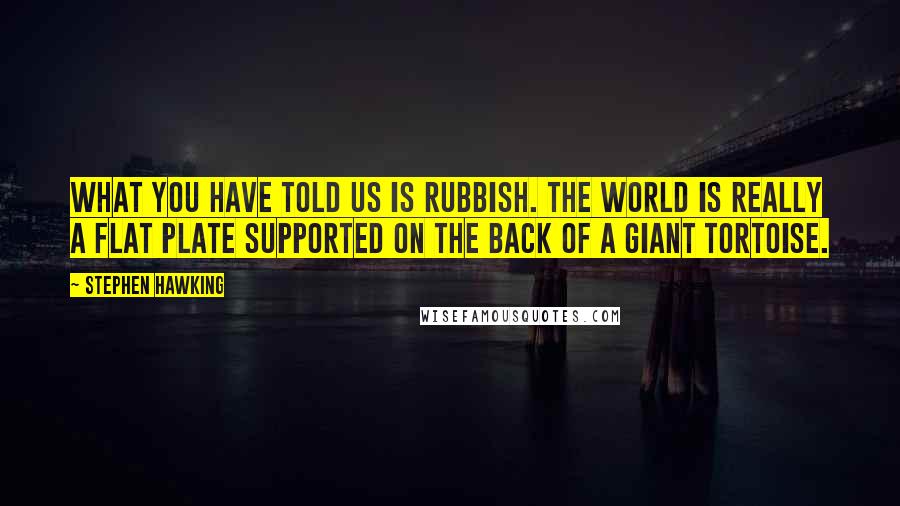 Stephen Hawking Quotes: What you have told us is rubbish. The world is really a flat plate supported on the back of a giant tortoise.