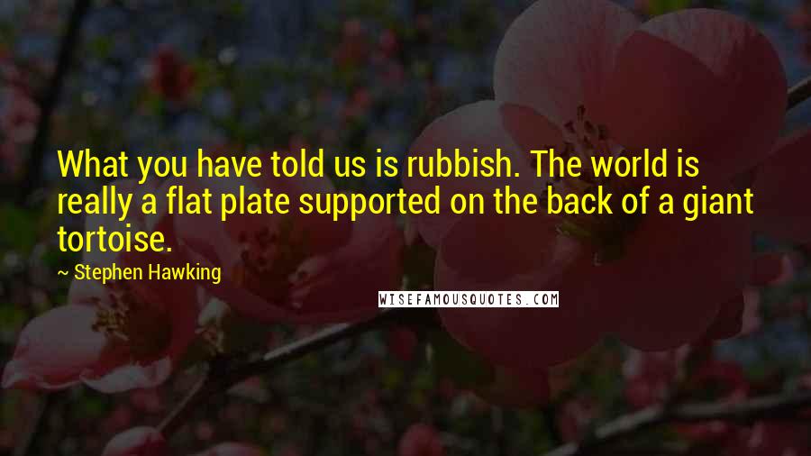 Stephen Hawking Quotes: What you have told us is rubbish. The world is really a flat plate supported on the back of a giant tortoise.