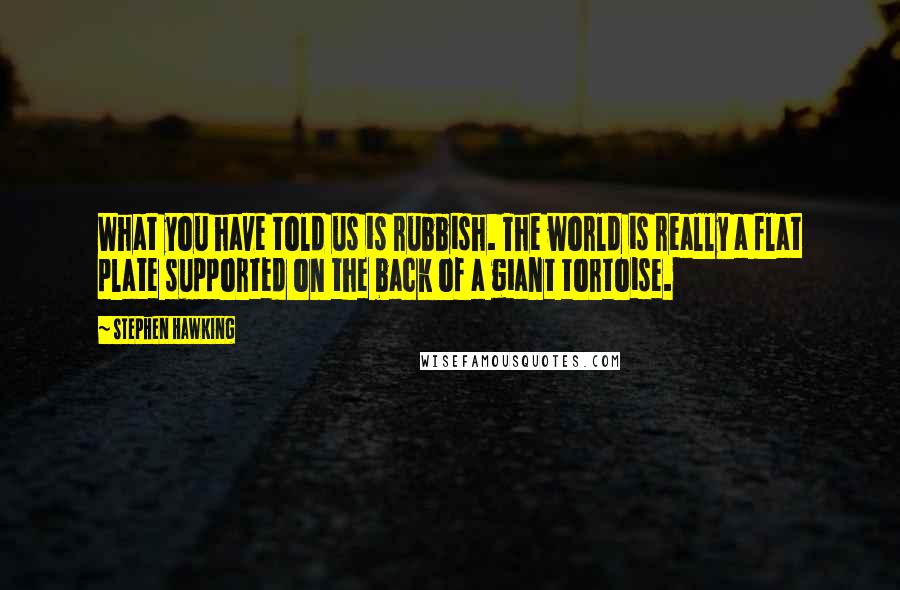 Stephen Hawking Quotes: What you have told us is rubbish. The world is really a flat plate supported on the back of a giant tortoise.