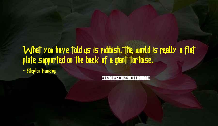 Stephen Hawking Quotes: What you have told us is rubbish. The world is really a flat plate supported on the back of a giant tortoise.