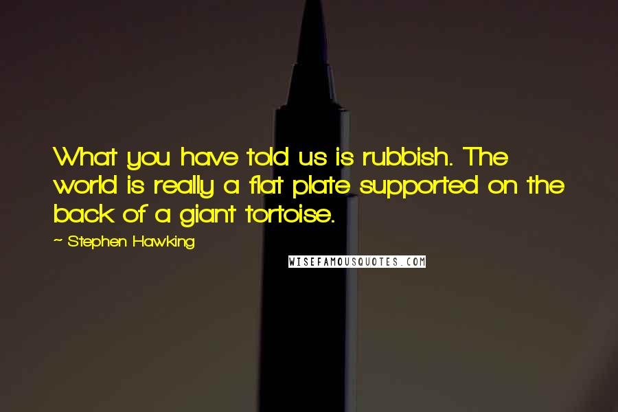 Stephen Hawking Quotes: What you have told us is rubbish. The world is really a flat plate supported on the back of a giant tortoise.