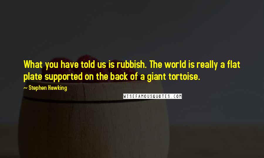 Stephen Hawking Quotes: What you have told us is rubbish. The world is really a flat plate supported on the back of a giant tortoise.