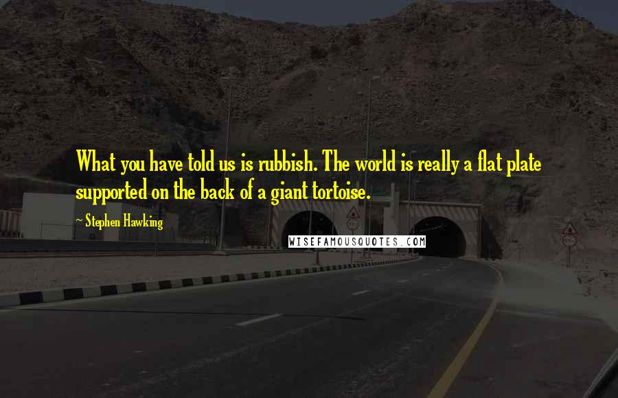 Stephen Hawking Quotes: What you have told us is rubbish. The world is really a flat plate supported on the back of a giant tortoise.