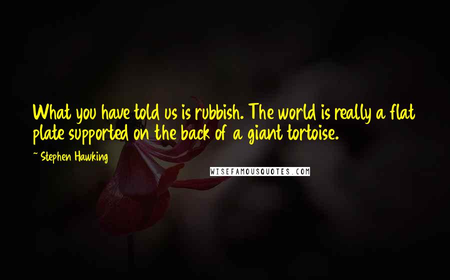 Stephen Hawking Quotes: What you have told us is rubbish. The world is really a flat plate supported on the back of a giant tortoise.