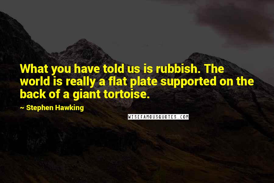 Stephen Hawking Quotes: What you have told us is rubbish. The world is really a flat plate supported on the back of a giant tortoise.