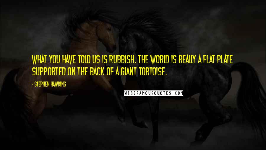 Stephen Hawking Quotes: What you have told us is rubbish. The world is really a flat plate supported on the back of a giant tortoise.