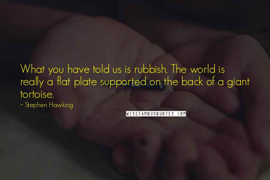 Stephen Hawking Quotes: What you have told us is rubbish. The world is really a flat plate supported on the back of a giant tortoise.