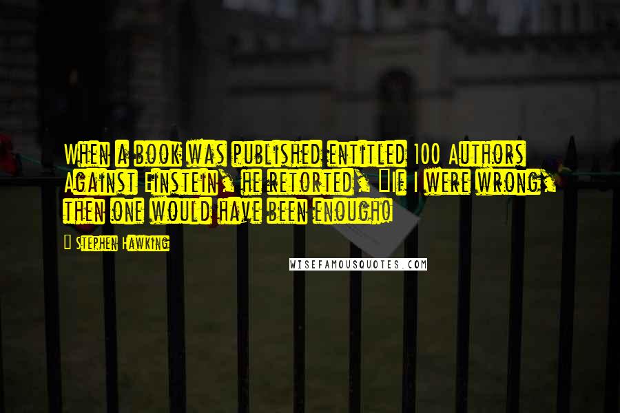 Stephen Hawking Quotes: When a book was published entitled 100 Authors Against Einstein, he retorted, "If I were wrong, then one would have been enough!