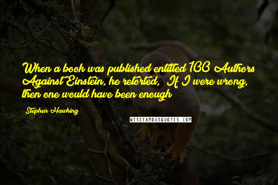 Stephen Hawking Quotes: When a book was published entitled 100 Authors Against Einstein, he retorted, "If I were wrong, then one would have been enough!