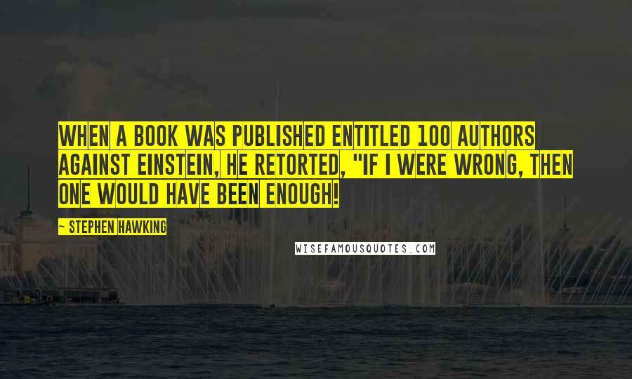 Stephen Hawking Quotes: When a book was published entitled 100 Authors Against Einstein, he retorted, "If I were wrong, then one would have been enough!