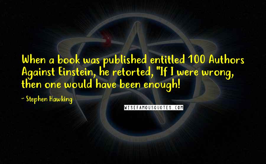 Stephen Hawking Quotes: When a book was published entitled 100 Authors Against Einstein, he retorted, "If I were wrong, then one would have been enough!