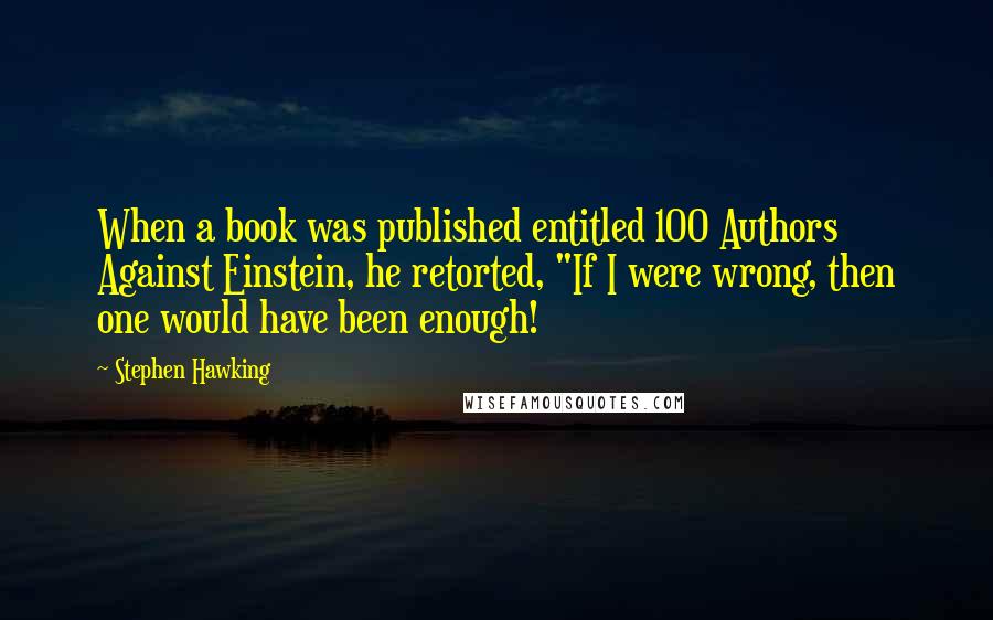 Stephen Hawking Quotes: When a book was published entitled 100 Authors Against Einstein, he retorted, "If I were wrong, then one would have been enough!