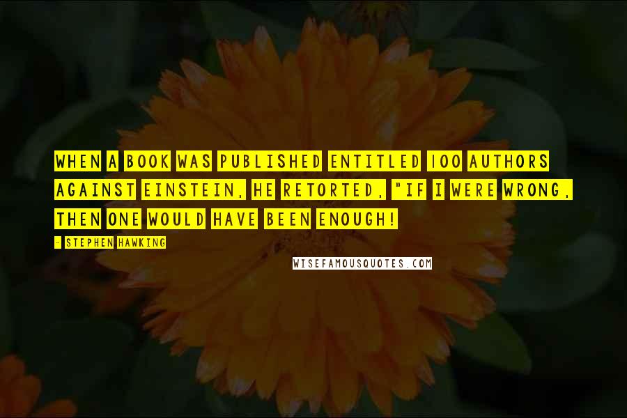 Stephen Hawking Quotes: When a book was published entitled 100 Authors Against Einstein, he retorted, "If I were wrong, then one would have been enough!