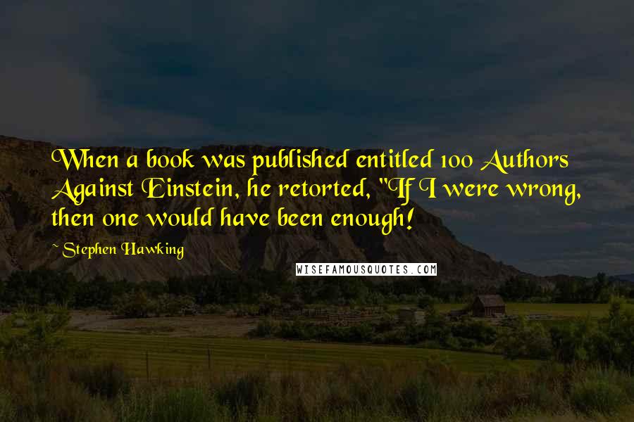 Stephen Hawking Quotes: When a book was published entitled 100 Authors Against Einstein, he retorted, "If I were wrong, then one would have been enough!