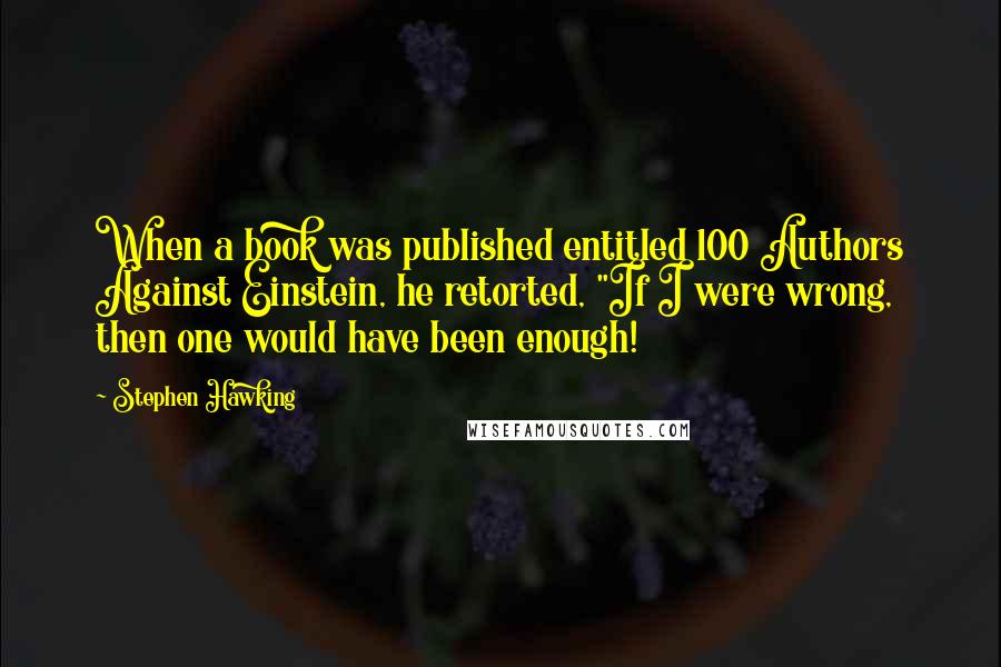 Stephen Hawking Quotes: When a book was published entitled 100 Authors Against Einstein, he retorted, "If I were wrong, then one would have been enough!