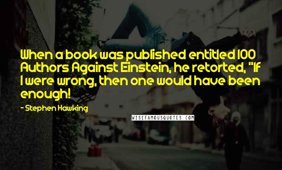 Stephen Hawking Quotes: When a book was published entitled 100 Authors Against Einstein, he retorted, "If I were wrong, then one would have been enough!