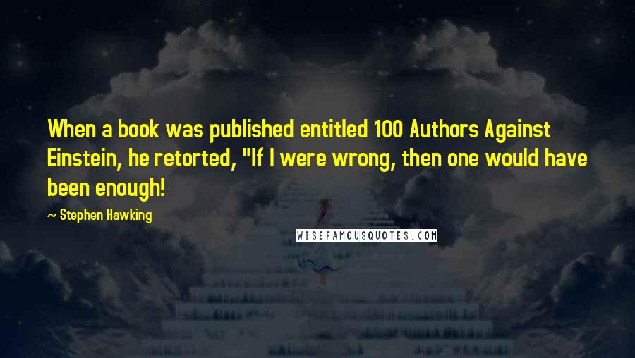 Stephen Hawking Quotes: When a book was published entitled 100 Authors Against Einstein, he retorted, "If I were wrong, then one would have been enough!