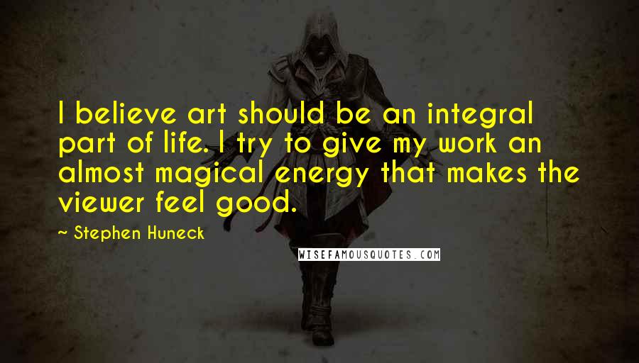 Stephen Huneck Quotes: I believe art should be an integral part of life. I try to give my work an almost magical energy that makes the viewer feel good.