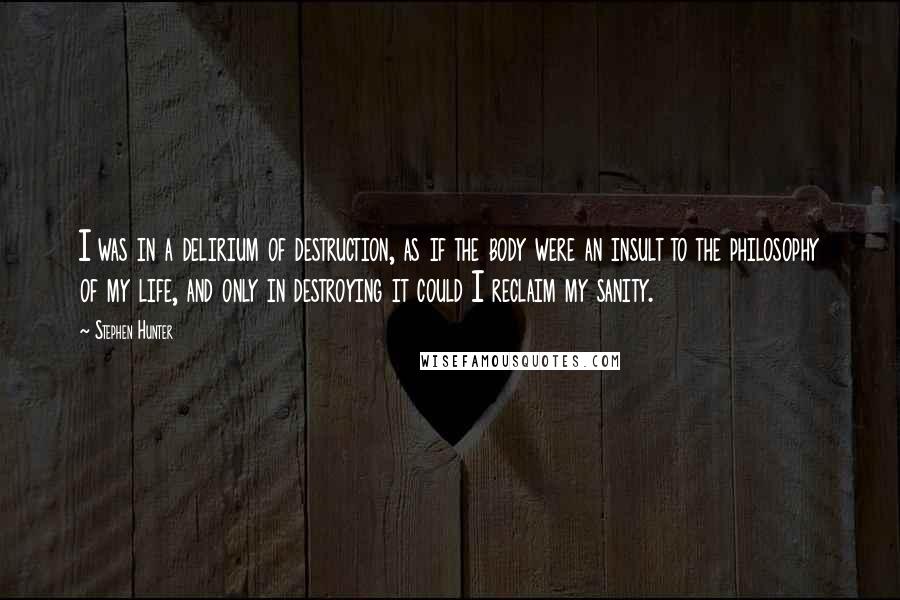 Stephen Hunter Quotes: I was in a delirium of destruction, as if the body were an insult to the philosophy of my life, and only in destroying it could I reclaim my sanity.