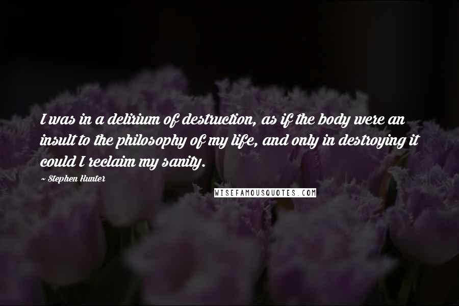 Stephen Hunter Quotes: I was in a delirium of destruction, as if the body were an insult to the philosophy of my life, and only in destroying it could I reclaim my sanity.