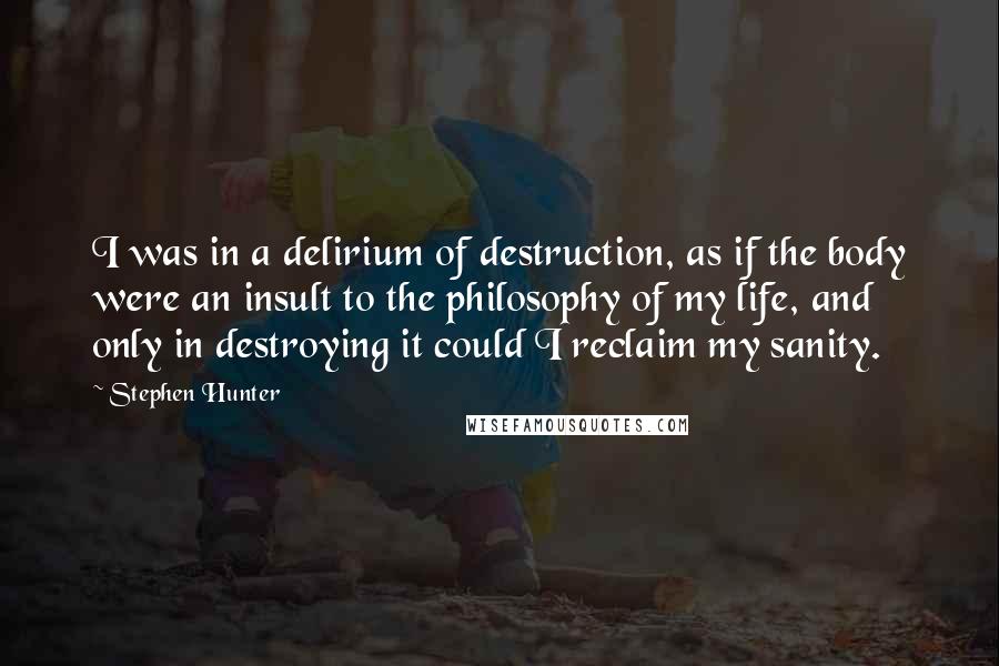 Stephen Hunter Quotes: I was in a delirium of destruction, as if the body were an insult to the philosophy of my life, and only in destroying it could I reclaim my sanity.