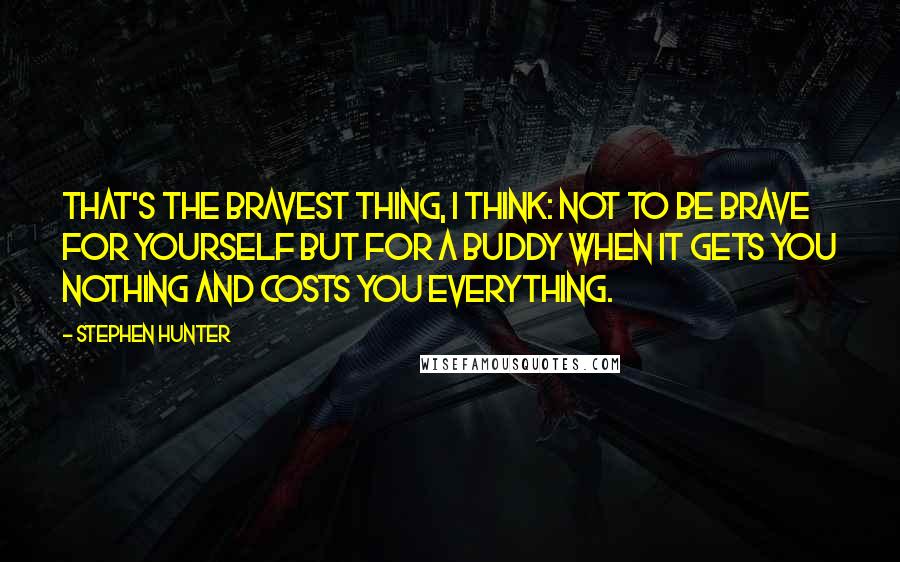 Stephen Hunter Quotes: That's the bravest thing, I think: not to be brave for yourself but for a buddy when it gets you nothing and costs you everything.