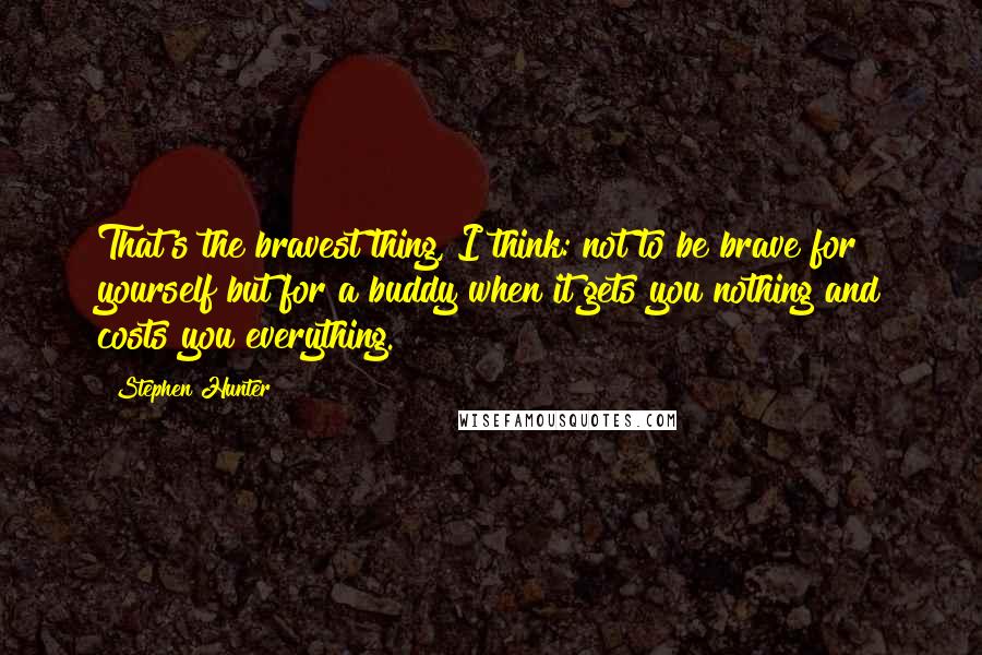 Stephen Hunter Quotes: That's the bravest thing, I think: not to be brave for yourself but for a buddy when it gets you nothing and costs you everything.