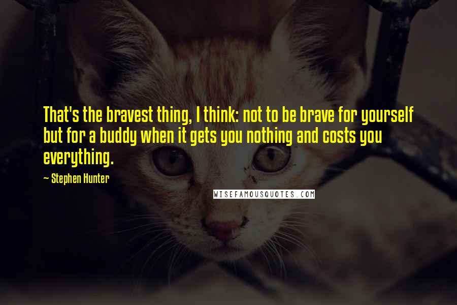 Stephen Hunter Quotes: That's the bravest thing, I think: not to be brave for yourself but for a buddy when it gets you nothing and costs you everything.
