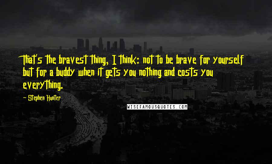 Stephen Hunter Quotes: That's the bravest thing, I think: not to be brave for yourself but for a buddy when it gets you nothing and costs you everything.