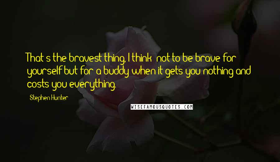 Stephen Hunter Quotes: That's the bravest thing, I think: not to be brave for yourself but for a buddy when it gets you nothing and costs you everything.