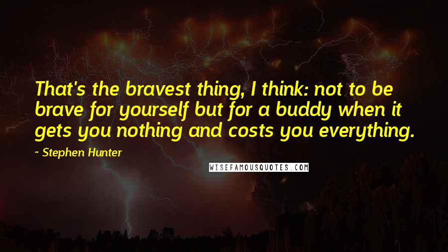 Stephen Hunter Quotes: That's the bravest thing, I think: not to be brave for yourself but for a buddy when it gets you nothing and costs you everything.
