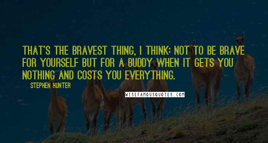 Stephen Hunter Quotes: That's the bravest thing, I think: not to be brave for yourself but for a buddy when it gets you nothing and costs you everything.