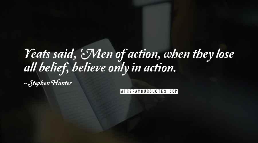 Stephen Hunter Quotes: Yeats said, 'Men of action, when they lose all belief, believe only in action.