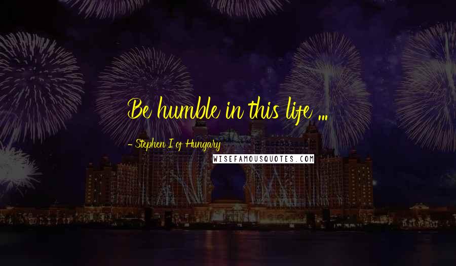 Stephen I Of Hungary Quotes: Be humble in this life ...
