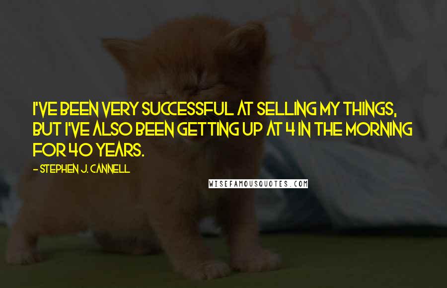 Stephen J. Cannell Quotes: I've been very successful at selling my things, but I've also been getting up at 4 in the morning for 40 years.