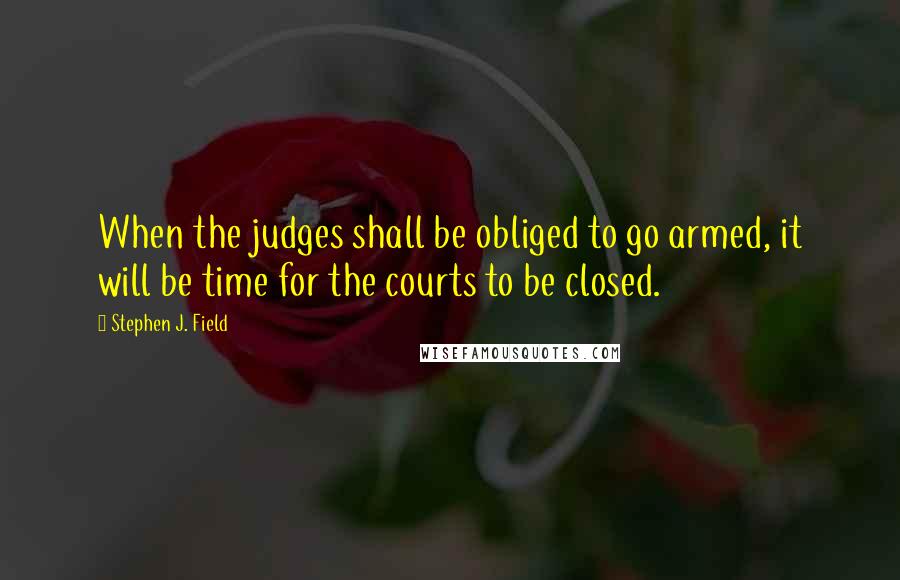 Stephen J. Field Quotes: When the judges shall be obliged to go armed, it will be time for the courts to be closed.