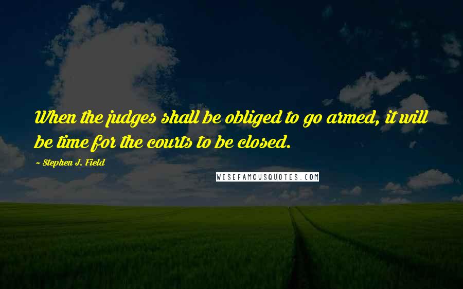 Stephen J. Field Quotes: When the judges shall be obliged to go armed, it will be time for the courts to be closed.