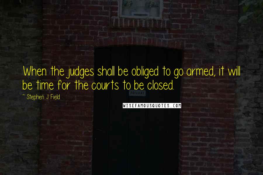 Stephen J. Field Quotes: When the judges shall be obliged to go armed, it will be time for the courts to be closed.