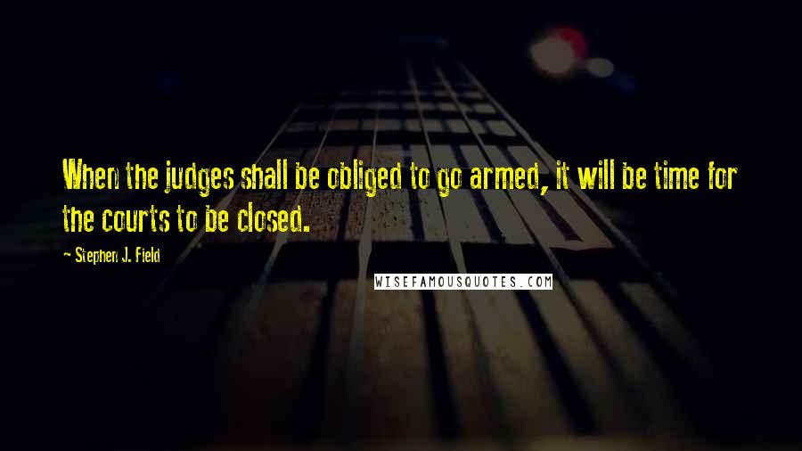 Stephen J. Field Quotes: When the judges shall be obliged to go armed, it will be time for the courts to be closed.