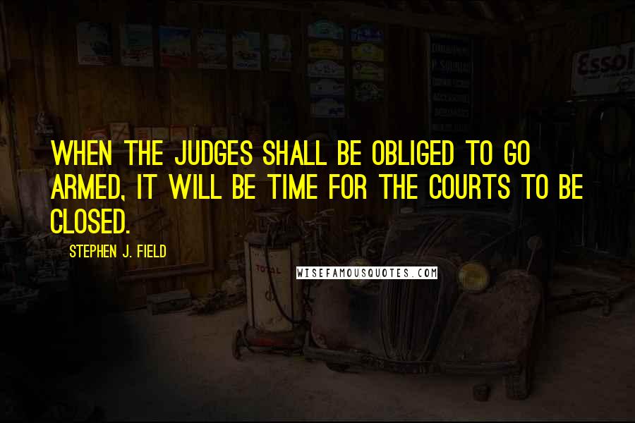 Stephen J. Field Quotes: When the judges shall be obliged to go armed, it will be time for the courts to be closed.
