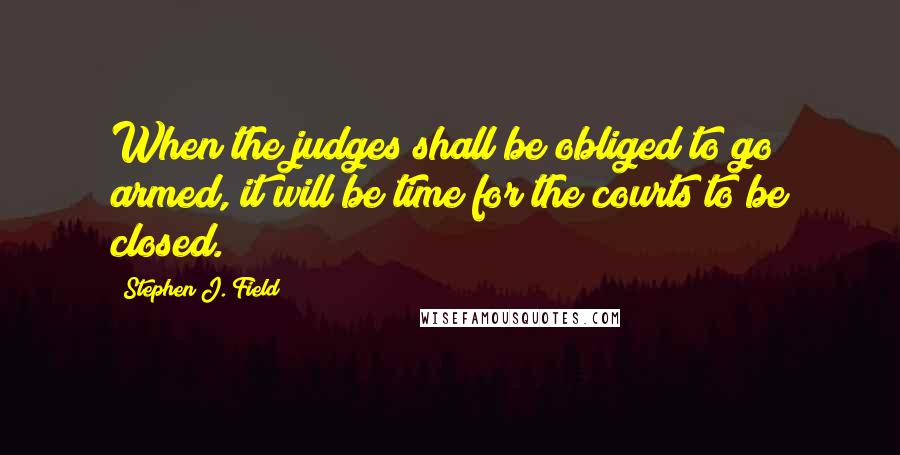 Stephen J. Field Quotes: When the judges shall be obliged to go armed, it will be time for the courts to be closed.