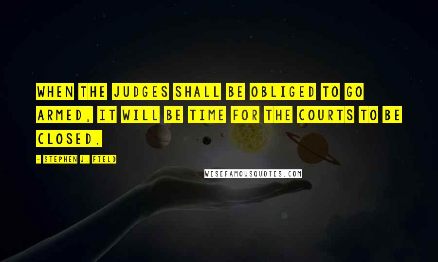 Stephen J. Field Quotes: When the judges shall be obliged to go armed, it will be time for the courts to be closed.