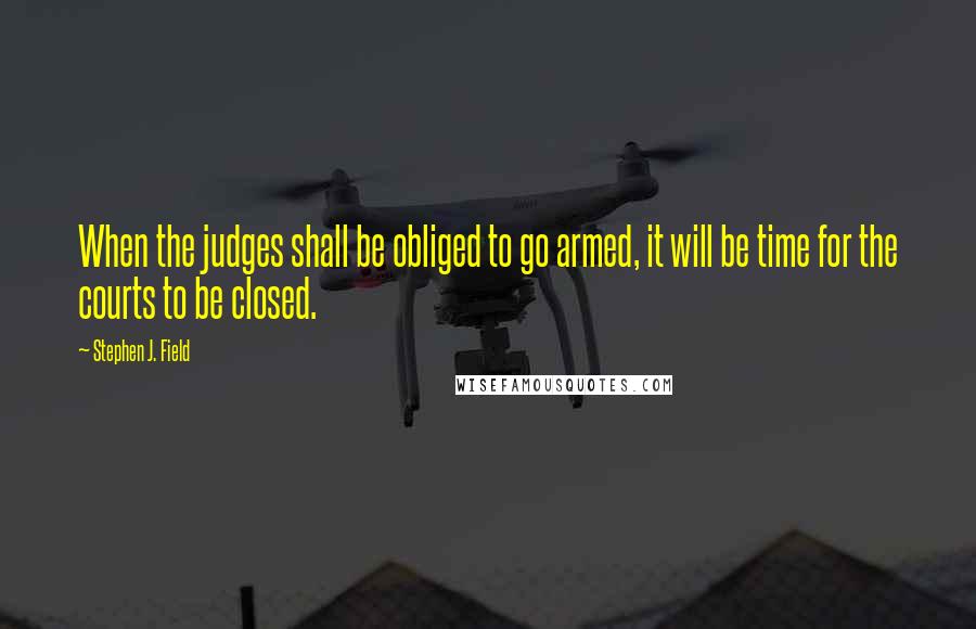 Stephen J. Field Quotes: When the judges shall be obliged to go armed, it will be time for the courts to be closed.