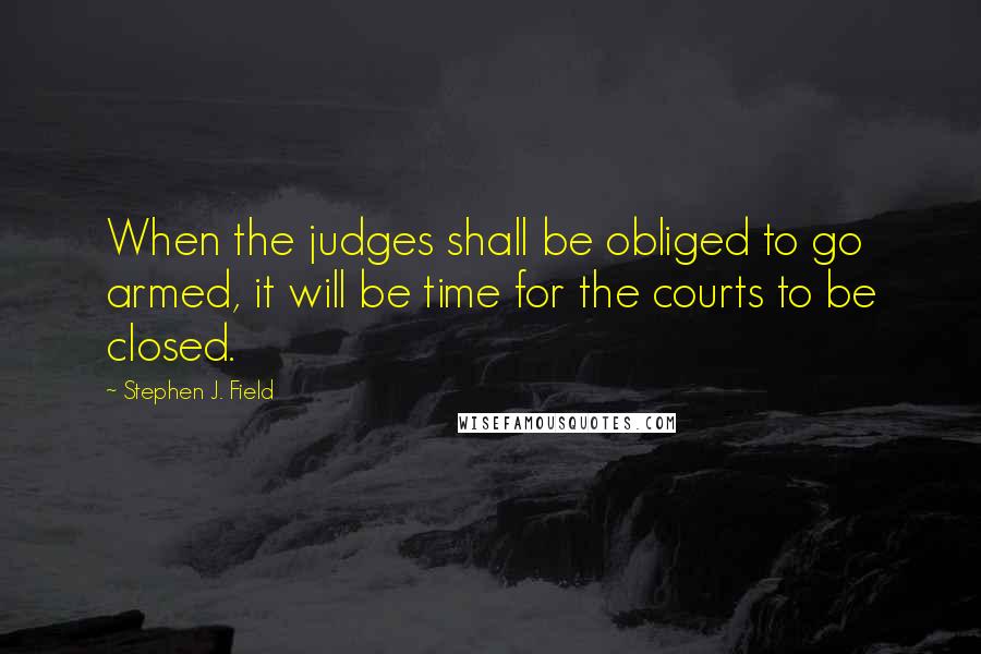 Stephen J. Field Quotes: When the judges shall be obliged to go armed, it will be time for the courts to be closed.