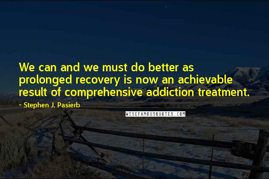 Stephen J. Pasierb Quotes: We can and we must do better as prolonged recovery is now an achievable result of comprehensive addiction treatment.