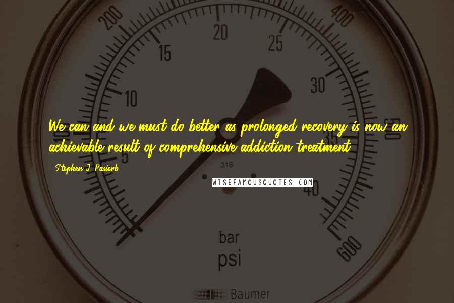 Stephen J. Pasierb Quotes: We can and we must do better as prolonged recovery is now an achievable result of comprehensive addiction treatment.